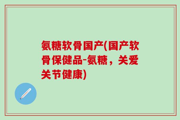 氨糖软骨国产(国产软骨保健品-氨糖，关爱关节健康)