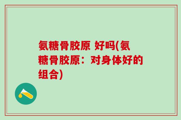 氨糖骨胶原 好吗(氨糖骨胶原：对身体好的组合)