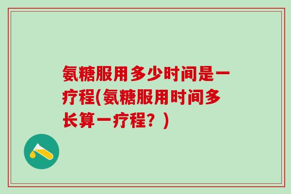 氨糖服用多少时间是一疗程(氨糖服用时间多长算一疗程？)