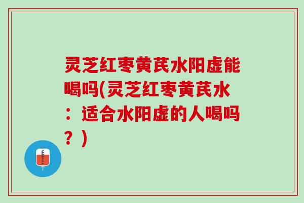 灵芝红枣黄芪水阳虚能喝吗(灵芝红枣黄芪水：适合水阳虚的人喝吗？)