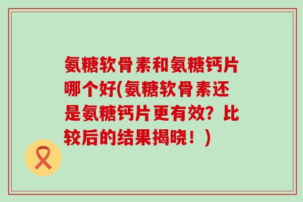 氨糖软骨素和氨糖钙片哪个好(氨糖软骨素还是氨糖钙片更有效？比较后的结果揭晓！)