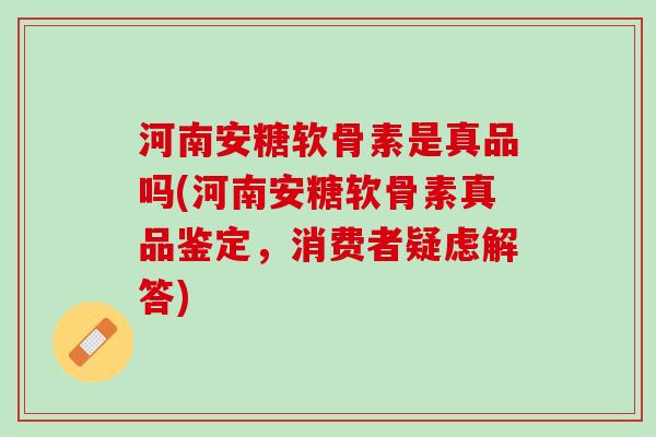 河南安糖软骨素是真品吗(河南安糖软骨素真品鉴定，消费者疑虑解答)
