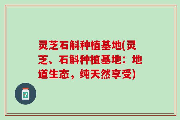 灵芝石斛种植基地(灵芝、石斛种植基地：地道生态，纯天然享受)