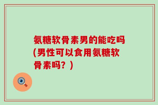 氨糖软骨素男的能吃吗(男性可以食用氨糖软骨素吗？)