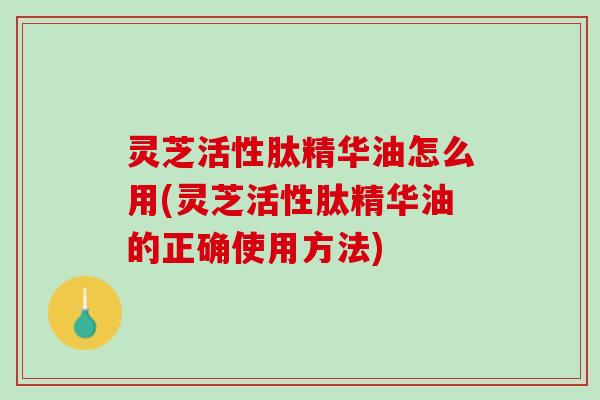 灵芝活性肽精华油怎么用(灵芝活性肽精华油的正确使用方法)