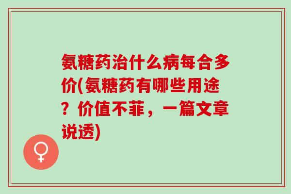 氨糖药治什么病每合多价(氨糖药有哪些用途？价值不菲，一篇文章说透)
