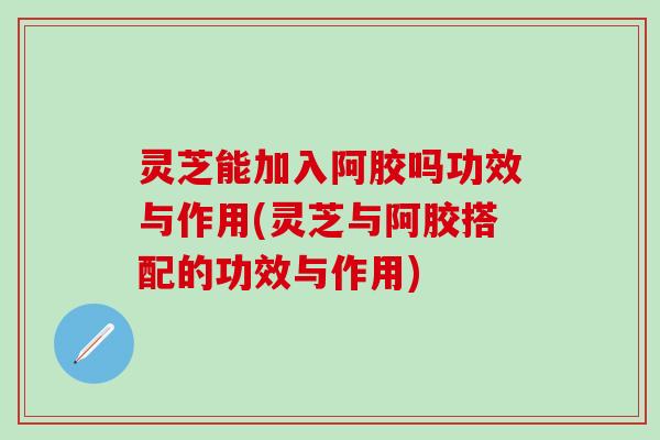 灵芝能加入阿胶吗功效与作用(灵芝与阿胶搭配的功效与作用)