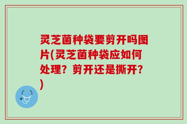 灵芝菌种袋要剪开吗图片(灵芝菌种袋应如何处理？剪开还是撕开？)