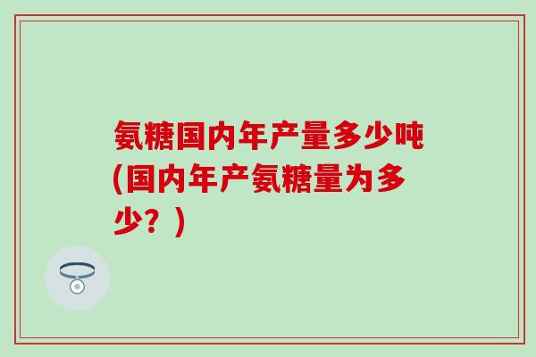 氨糖国内年产量多少吨(国内年产氨糖量为多少？)
