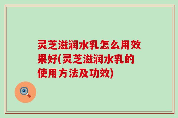 灵芝滋润水乳怎么用效果好(灵芝滋润水乳的使用方法及功效)