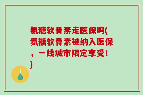 氨糖软骨素走医保吗(氨糖软骨素被纳入医保，一线城市限定享受！)