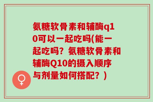 氨糖软骨素和辅酶q10可以一起吃吗(能一起吃吗？氨糖软骨素和辅酶Q10的摄入顺序与剂量如何搭配？)