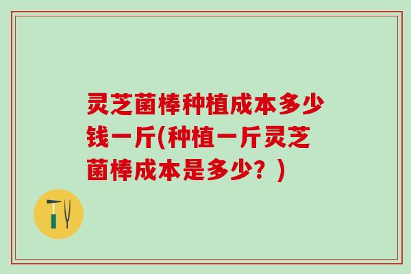灵芝菌棒种植成本多少钱一斤(种植一斤灵芝菌棒成本是多少？)