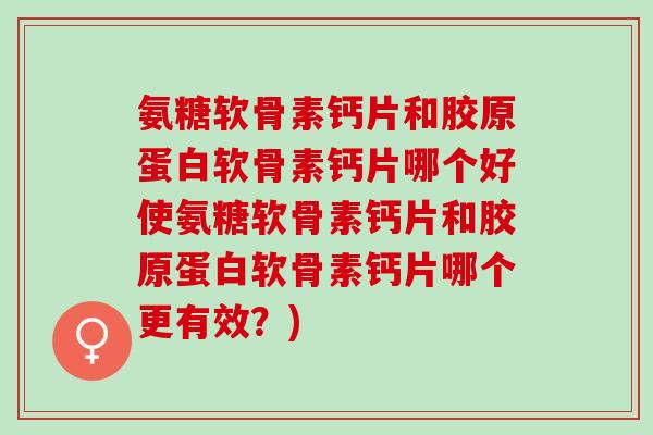 氨糖软骨素钙片和胶原蛋白软骨素钙片哪个好使氨糖软骨素钙片和胶原蛋白软骨素钙片哪个更有效？)