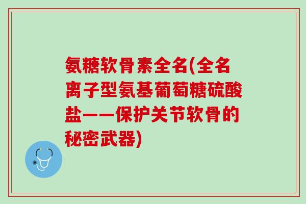 氨糖软骨素全名(全名离子型氨基葡萄糖硫酸盐——保护关节软骨的秘密武器)