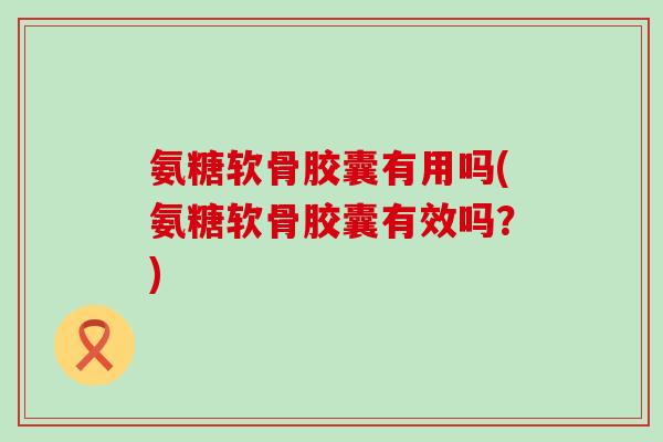 氨糖软骨胶囊有用吗(氨糖软骨胶囊有效吗？)
