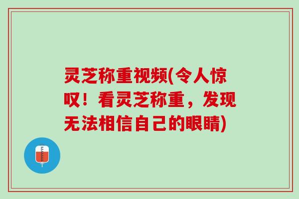 灵芝称重视频(令人惊叹！看灵芝称重，发现无法相信自己的眼睛)