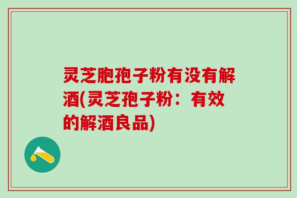 灵芝胞孢子粉有没有解酒(灵芝孢子粉：有效的解酒良品)