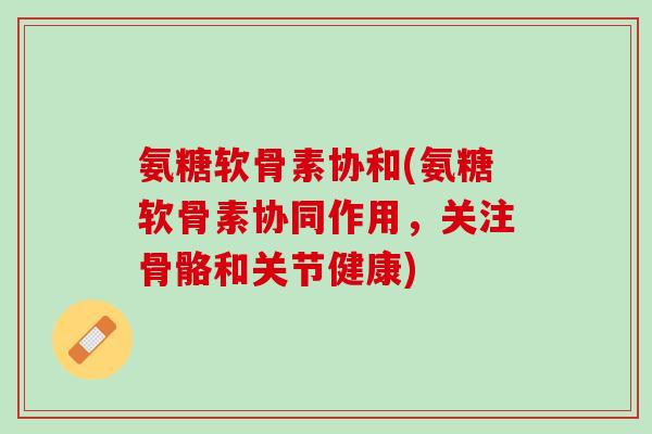 氨糖软骨素协和(氨糖软骨素协同作用，关注骨骼和关节健康)