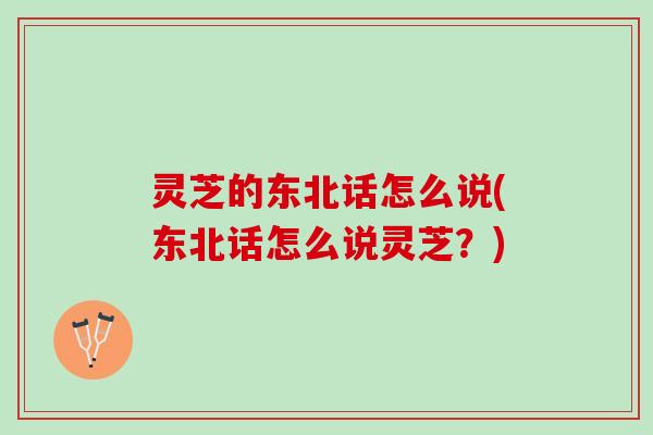 灵芝的东北话怎么说(东北话怎么说灵芝？)