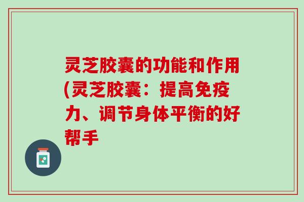 灵芝胶囊的功能和作用(灵芝胶囊：提高免疫力、调节身体平衡的好帮手