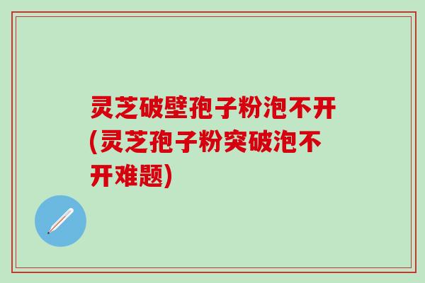 灵芝破壁孢子粉泡不开(灵芝孢子粉突破泡不开难题)