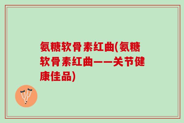 氨糖软骨素红曲(氨糖软骨素红曲——关节健康佳品)