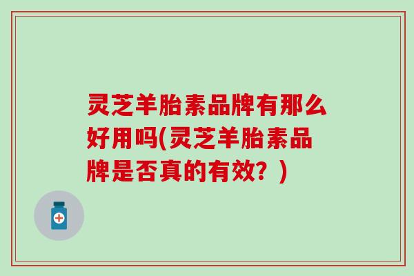 灵芝羊胎素品牌有那么好用吗(灵芝羊胎素品牌是否真的有效？)