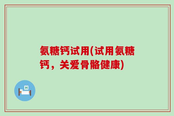 氨糖钙试用(试用氨糖钙，关爱骨骼健康)