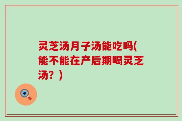 灵芝汤月子汤能吃吗(能不能在产后期喝灵芝汤？)