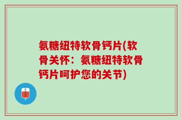 氨糖纽特软骨钙片(软骨关怀：氨糖纽特软骨钙片呵护您的关节)