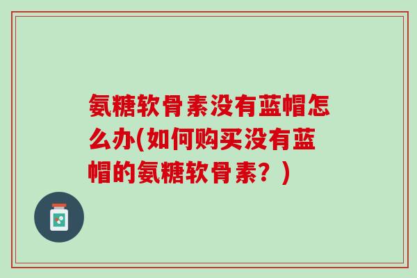 氨糖软骨素没有蓝帽怎么办(如何购买没有蓝帽的氨糖软骨素？)