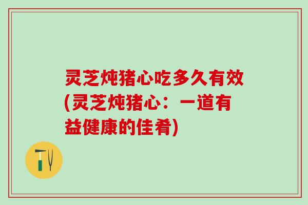 灵芝炖猪心吃多久有效(灵芝炖猪心：一道有益健康的佳肴)
