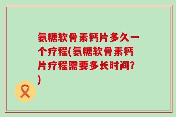氨糖软骨素钙片多久一个疗程(氨糖软骨素钙片疗程需要多长时间?) 氨糖软骨素钙片多久一个疗程(氨糖软骨素钙片疗程需要多长时间?)