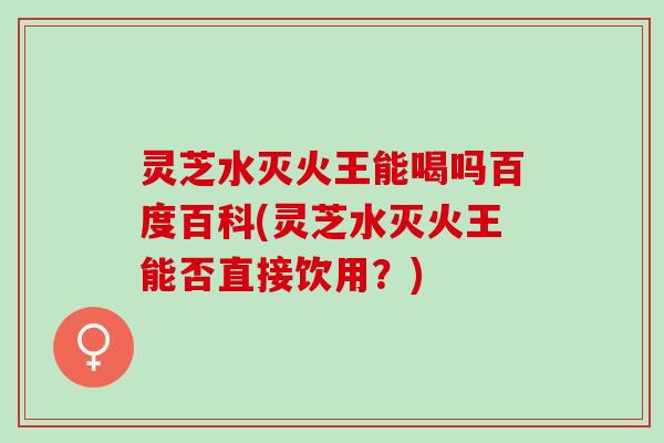灵芝水灭火王能喝吗百度百科(灵芝水灭火王能否直接饮用？)