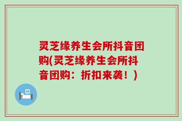 灵芝缘养生会所抖音团购(灵芝缘养生会所抖音团购：折扣来袭！)