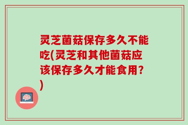 灵芝菌菇保存多久不能吃(灵芝和其他菌菇应该保存多久才能食用？)
