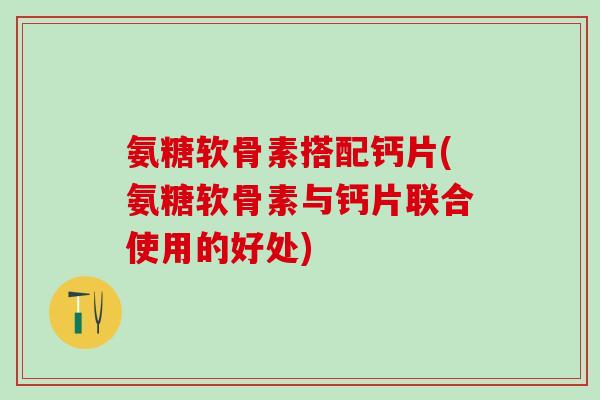 氨糖软骨素搭配钙片(氨糖软骨素与钙片联合使用的好处)