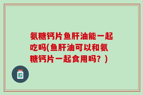 氨糖钙片鱼肝油能一起吃吗(鱼肝油可以和氨糖钙片一起食用吗？)