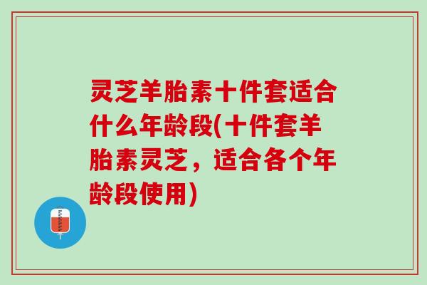 灵芝羊胎素十件套适合什么年龄段(十件套羊胎素灵芝，适合各个年龄段使用)
