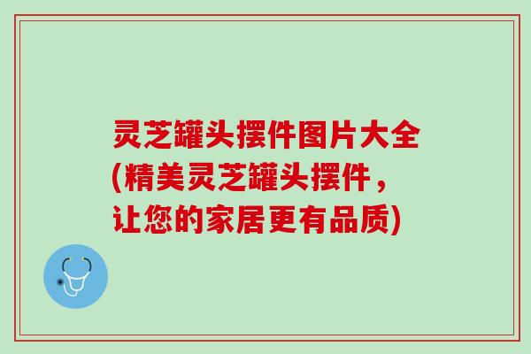 灵芝罐头摆件图片大全(精美灵芝罐头摆件，让您的家居更有品质)