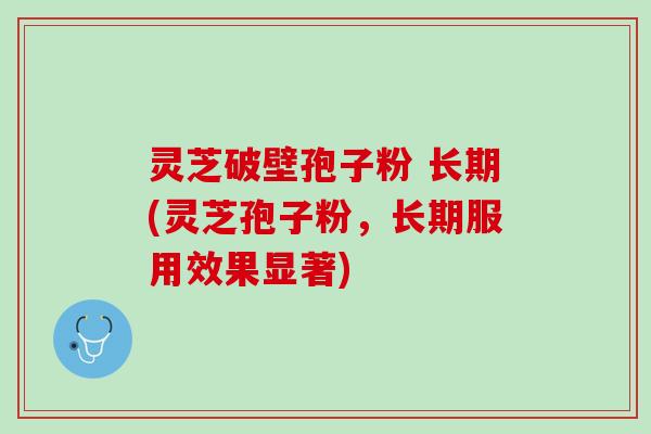灵芝破壁孢子粉 长期(灵芝孢子粉，长期服用效果显著)