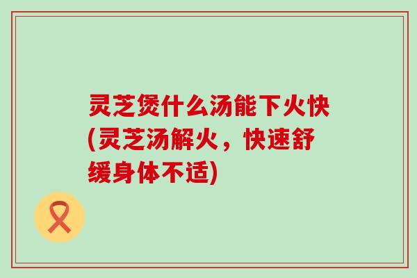 灵芝煲什么汤能下火快(灵芝汤解火，快速舒缓身体不适)