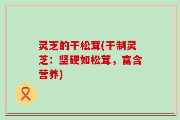 灵芝的干松茸(干制灵芝：坚硬如松茸，富含营养)
