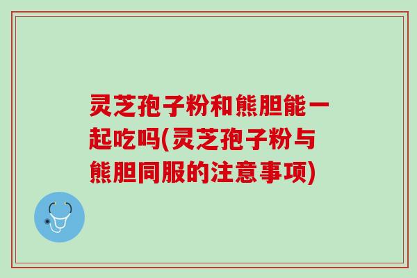 灵芝孢子粉和熊胆能一起吃吗(灵芝孢子粉与熊胆同服的注意事项)