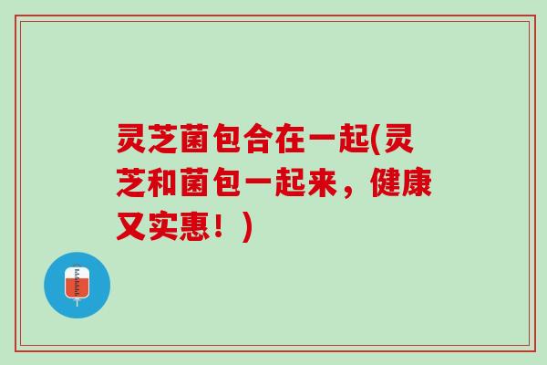 灵芝菌包合在一起(灵芝和菌包一起来，健康又实惠！)