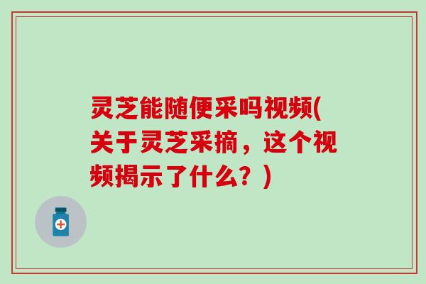 灵芝能随便采吗视频(关于灵芝采摘，这个视频揭示了什么？)