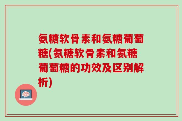氨糖软骨素和氨糖葡萄糖(氨糖软骨素和氨糖葡萄糖的功效及区别解析)