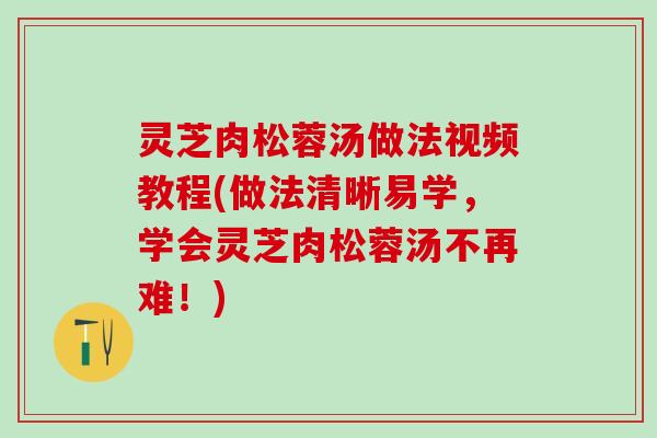 灵芝肉松蓉汤做法视频教程(做法清晰易学，学会灵芝肉松蓉汤不再难！)