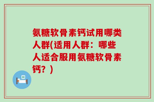 氨糖软骨素钙试用哪类人群(适用人群：哪些人适合服用氨糖软骨素钙？)